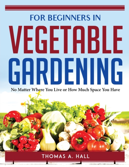 FOR BEGINNERS IN VEGETABLE GARDENING : No Matter Where You Live or How Much Space You Have, Paperback Book