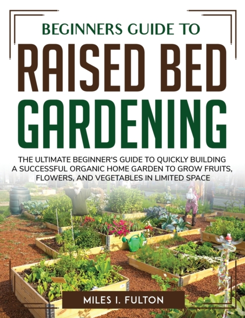 Beginners Guide to Raised Bed Gardening : The Ultimate Beginner's Guide to Quickly Building a Successful Organic Home Garden to Grow Fruits, Flowers, and Vegetables in Limited Space, Paperback / softback Book