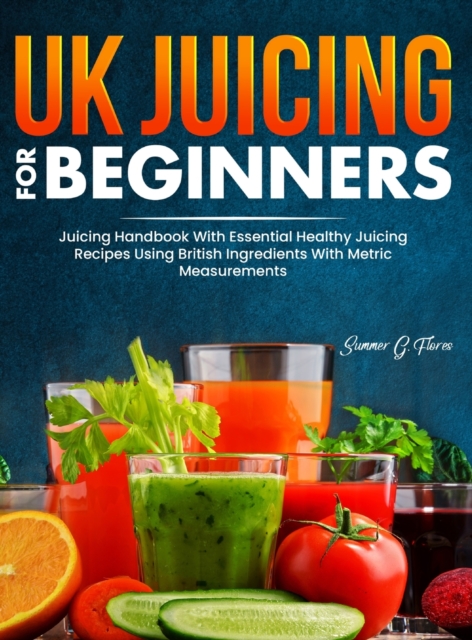 UK Juicing For Beginners : Juicing Handbook With Essential Healthy Juicing Recipes Using British Ingredients With Metric Measurements, Hardback Book