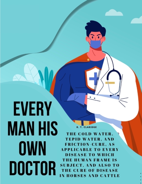 Every Man his own Doctor : The Cold Water, Tepid Water, and Friction-Cure, as Applicable to Every Disease to Which the Human Frame is Subject, and also to The Cure of Disease in Horses and Cattle, Paperback Book