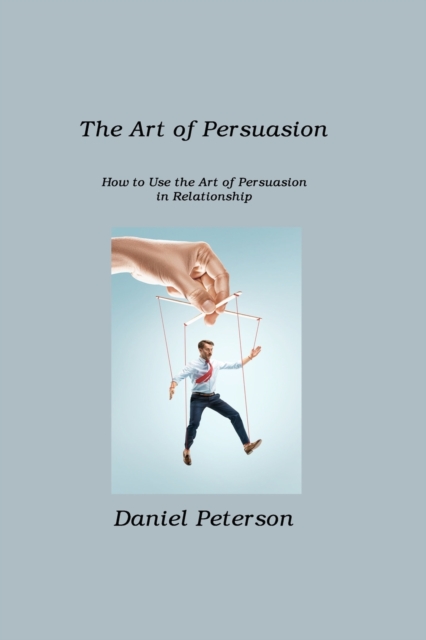 The Art of Persuasion : How to Use the Art of Persuasion in Relationship, Paperback / softback Book