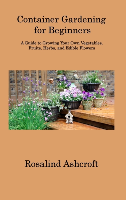 Container Gardening for Beginners : A Guide to Growing Your Own Vegetables, Fruits, Herbs, and Edible Flowers, Hardback Book