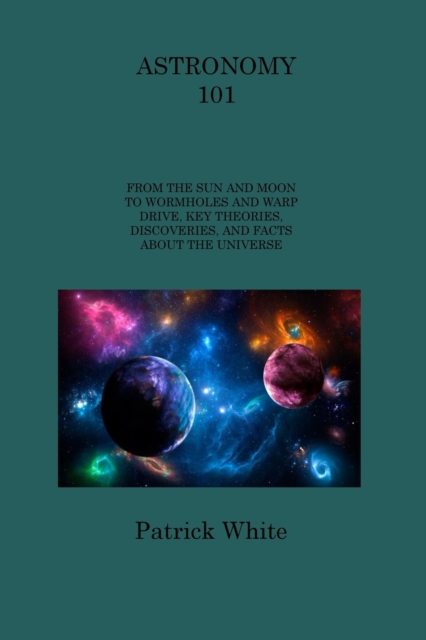 Astronomy 101 : From the Sun and Moon to Wormholes and Warp Drive, Key Theories, Discoveries, and Facts about the Universe, Paperback / softback Book