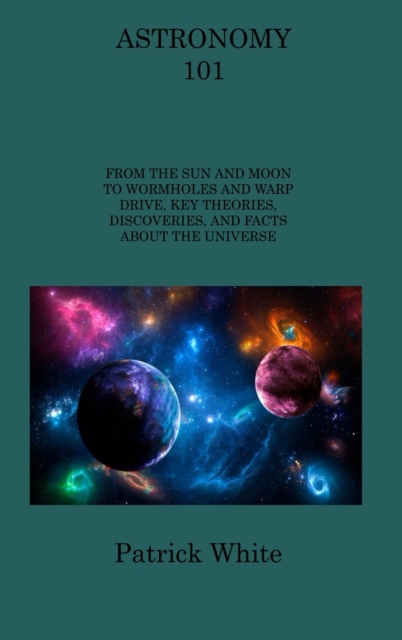 Astronomy 101 : From the Sun and Moon to Wormholes and Warp Drive, Key Theories, Discoveries, and Facts about the Universe, Hardback Book