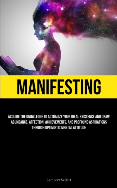 Manifesting : Acquire the Knowledge to Actualize Your Ideal Existence and Draw Abundance, Affection, Achievements, and Profound Aspirations Through Optimistic Mental Attitude, Paperback / softback Book