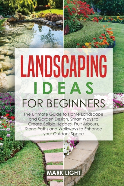 Landscaping Ideas for Beginners : The Ultimate Guide to Home Landscape and Garden Design, Smart Ways to Create Edible Hedges, Fruit Arbours, Stone Paths and Walkways to Enhance your Outdoor Space, Paperback / softback Book