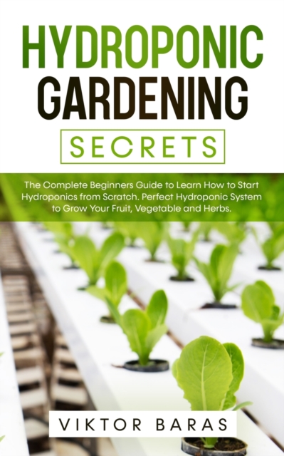 Hydroponic Gardening Secrets : The Complete Beginners Guide to Learn How to Start Hydroponics from Scratch. Perfect Hydroponic System to Grow Your Fruit, Vegetable and Herbs., Paperback / softback Book