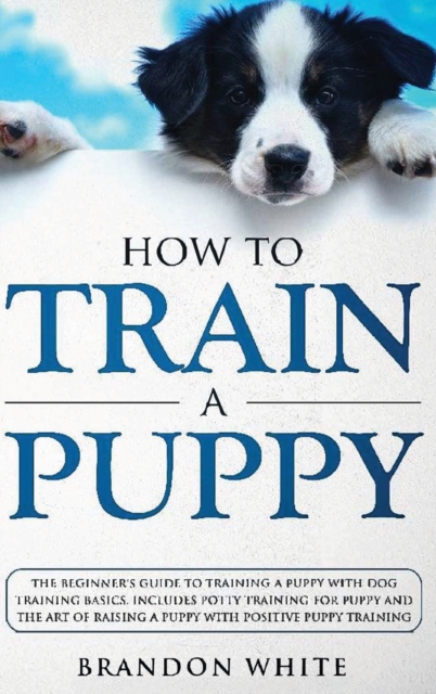How to Train a Puppy : The Beginner's Guide to Training a Puppy with Dog Training Basics. Includes Potty Training for Puppy and The Art of Raising a Puppy with Positive Puppy Training, Hardback Book