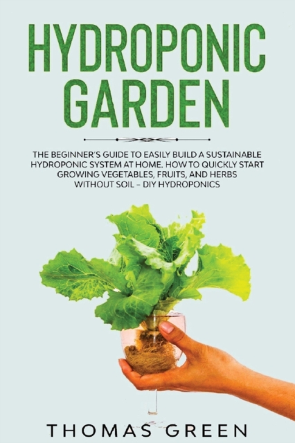 Hydroponic Garden : The Beginner's Guide to Easily Build a Sustainable Hydroponic System at Home. How to Quickly Start Growing Vegetables, Fruits, And Herbs Without Soil - DIY Hydroponics, Paperback / softback Book