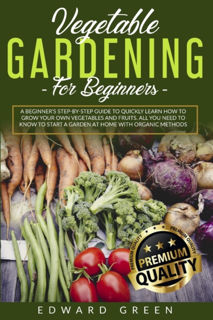 Vegetable Gardening for Beginners : A Beginner's step-by-step Guide to Quickly Learn How to Grow Your Own Vegetables and Fruits. All you Need to Know to Start a Garden at Home With Organic Methods, Paperback / softback Book