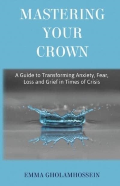 Mastering Your Crown : A Guide to Transforming Anxiety, Fear, Loss and Grief in Times of Crisis, Paperback / softback Book