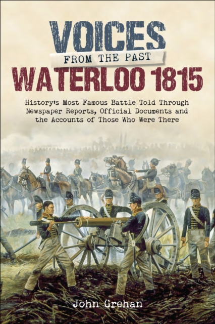 Waterloo 1815 : History's Most Famous Battle Told Through Newspaper Reports, Official Documents and the Accounts of Those Who Were There, PDF eBook