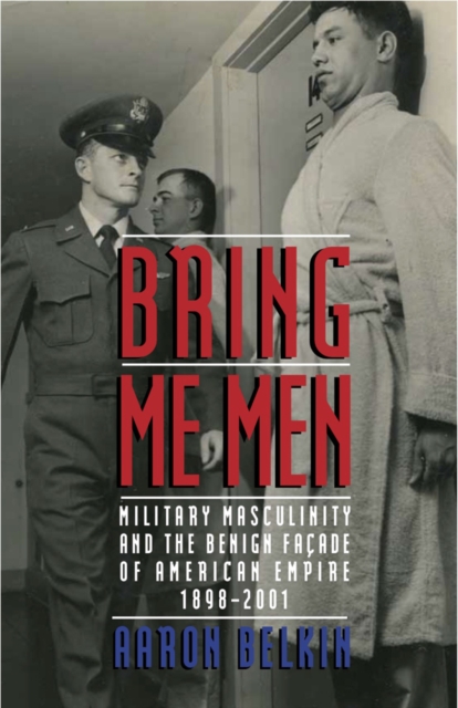 Bring Me Men : Military Masculinity and the Benign Facade of American Empire, 1898-2001, Paperback / softback Book