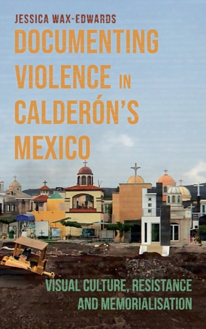 Documenting Violence in Calderon’s Mexico : Visual Culture, Resistance and Memorialisation, Hardback Book