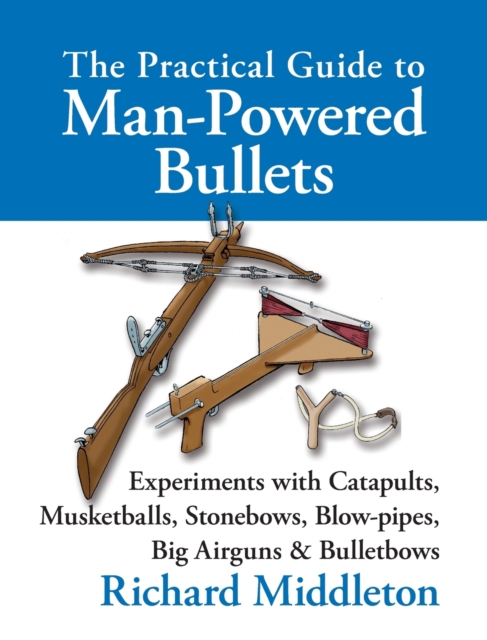 The Practical Guide to Man-powered Bullets : Experiments with Catapults, Musketballs, Stonebows, Blowpipes, Big Airguns and Bullet Bows, Hardback Book