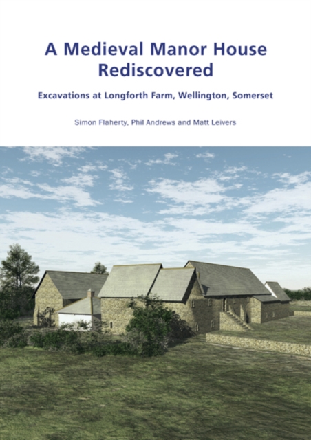 A Medieval Manor House Rediscovered : Excavations at Longforth Farm, Wellington, Somerset by Simon Flaherty, Phil Andrews and Matt Leivers, PDF eBook