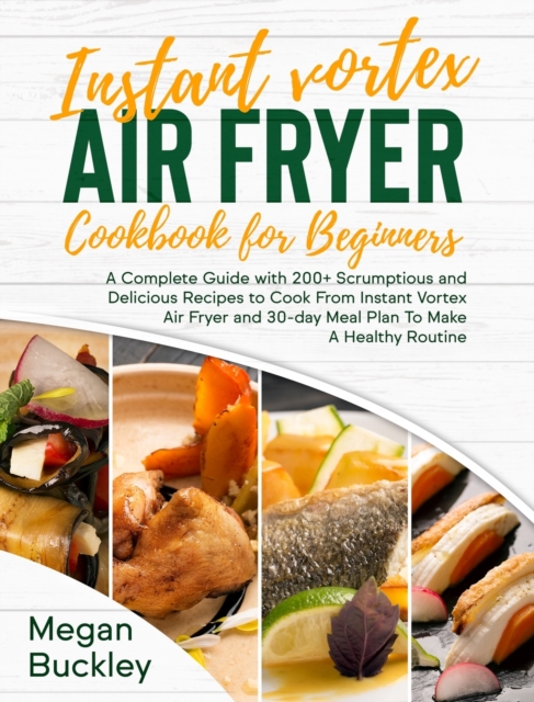 Instant Vortex Air Fryer Cookbook For Beginners : A Complete Guide with 200+ Scrumptious and Delicious Recipes to Cook From Instant Vortex Air Fryer and 30 day Meal Plan To Make A Healthy Routine, Hardback Book