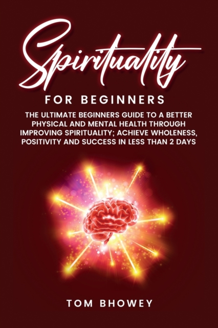 Spirituality for beginners : The Ultimate Beginners Guide to a Better Physical and Mental Health Through Improving Spirituality; Achieve Wholeness, Positivity and Success in Less than 2 Days, Paperback / softback Book