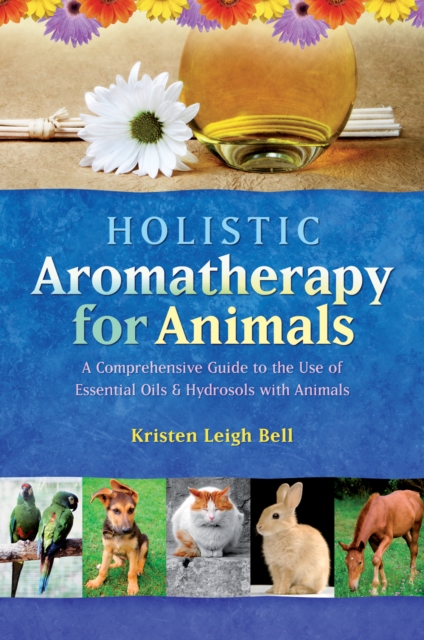 Holistic Aromatherapy for Animals : A Comprehensive Guide to the Use of Essential Oils & Hydrosols with Animals, Paperback / softback Book