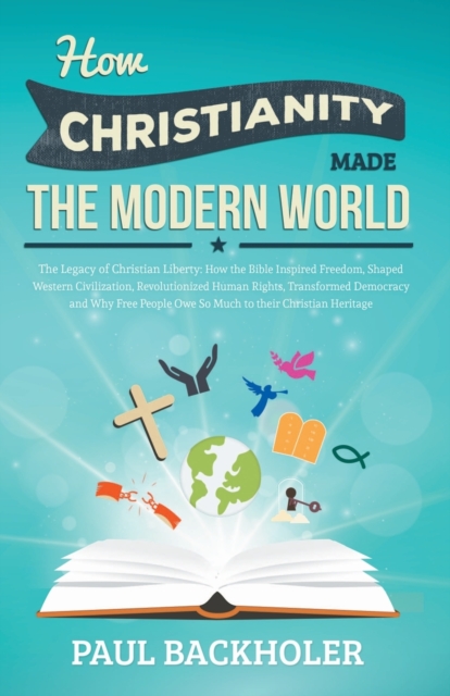 How Christianity Made the Modern World - the Legacy of Christian Liberty : How the Bible Inspired Freedom, Shaped Western Civilization, Revolutionized Human Rights, Transformed Democracy and Why Free, Paperback / softback Book