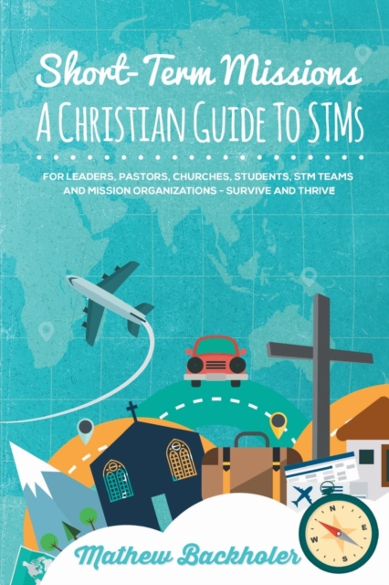 Short-Term Missions, A Christian Guide to Stms, for Leaders, Pastors, Churches, Students, STM Teams and Mission Organizations : Survive and Thrive!, Paperback / softback Book