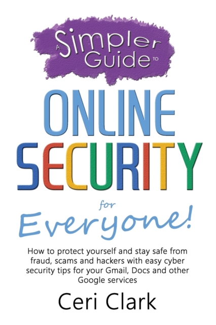 A Simpler Guide to Online Security for Everyone : How to protect yourself and stay safe from fraud, scams and hackers with easy cyber security tips for your Gmail, Docs and other Google services, Paperback / softback Book