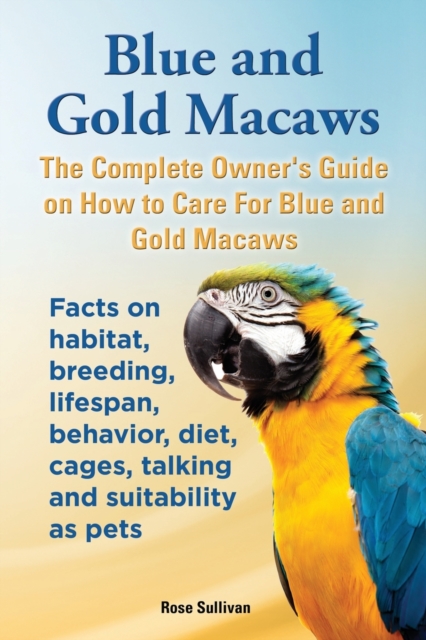 Blue and Gold Macaws, The Complete Owner's Guide on How to Care For Blue and Yellow Macaws, Facts on habitat, breeding, lifespan, behavior, diet, cages, talking and suitability as pets, Paperback / softback Book