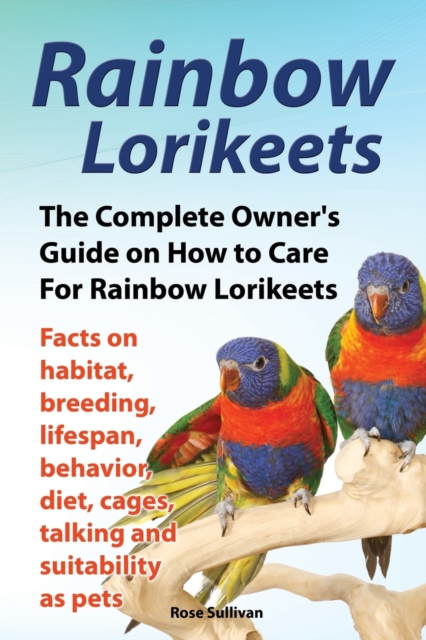 Rainbow Lorikeets, The Complete Owner's Guide on How to Care For Rainbow Lorikeets, Facts on habitat, breeding, lifespan, behavior, diet, cages, talking and suitability as pets, Paperback / softback Book