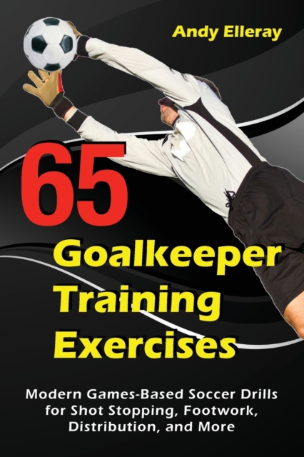 65 Goalkeeper Training Exercises : Modern Games-Based Soccer Drills for Shot Stopping, Footwork, Distribution, and More, Paperback / softback Book