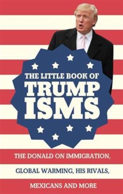 The Little Book of Trumpisms : The Donald on immigration, global warming, his rivals, Mexicans and more, Paperback / softback Book