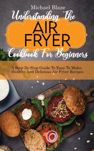 Understanding The Air Fryer Cookbook For Beginners : A Step-By-Step Guide To Easy To Make, Healthy And Delicious Air Fryer Recipes, Hardback Book