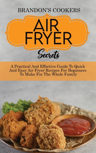 Air Fryer Secrets : A Practical And Effective Guide To Quick And Easy Air Fryer Recipes For Beginners To Make For The Whole Family, Hardback Book