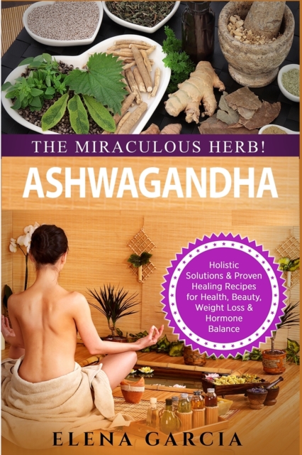 Ashwagandha - The Miraculous Herb! : Holistic Solutions & Proven Healing Recipes for Health, Beauty, Weight Loss & Hormone Balance, Paperback / softback Book