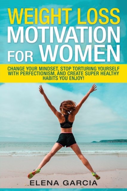Weight Loss Motivation for Women : Change Your Mindset, Stop Torturing Yourself with Perfectionism, and Create Super Healthy Habits You Enjoy!, Paperback / softback Book