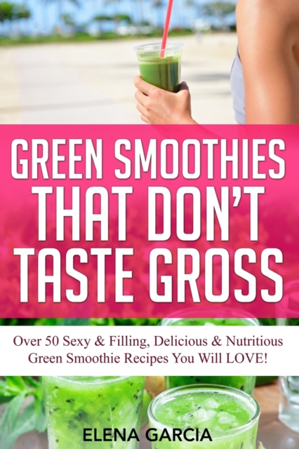 Green Smoothies That Don't Taste Gross : Over 50 Sexy & Filling, Delicious & Nutritious Green Smoothie Recipes You Will LOVE!, Paperback / softback Book