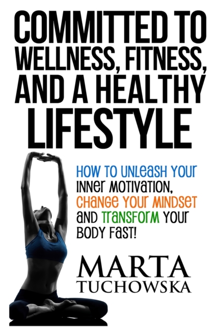 Committed to Wellness, Fitness, and a Healthy Lifestyle : How to Unleash Your Inner Motivation, Change Your Mindset and Transform Your Body Fast!, Paperback / softback Book