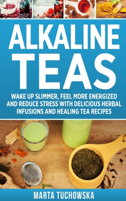 Alkaline Teas : Wake Up Slimmer, Feel More Energized and Reduce Stress with Delicious Herbal Infusions and Healing Tea Recipes, Hardback Book