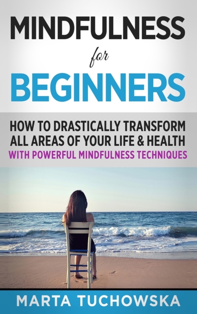 Mindfulness for Beginners : How to Drastically Transform All Areas of Your Life & Health with Powerful Mindfulness Techniques, Hardback Book