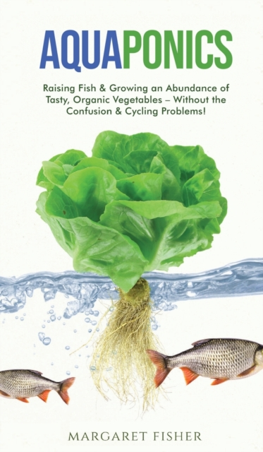 Aquaponics : Raising Fish & Growing an Abundance of Tasty, Organic Vegetables - Without the Confusion & Cycling Problems!, Hardback Book