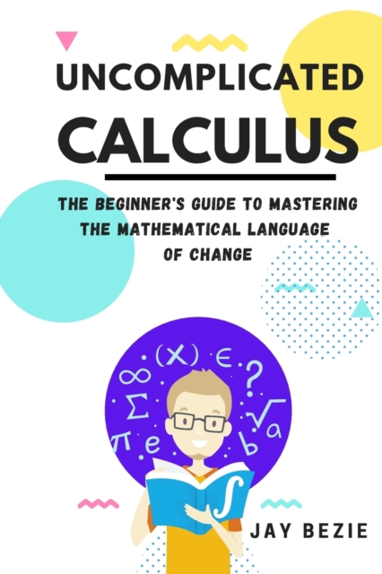 Uncomplicated Calculus : The Beginner's Guide to Mastering the Mathematical Language of Change, Paperback / softback Book