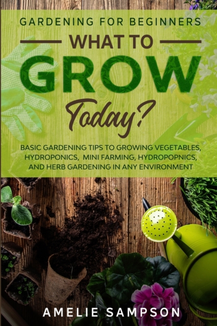 Gardening For Beginners : WHAT TO GROW TODAY? - Basic Gardening Tips To Growing Vegetables, Hydroponics, Mini Farming, Hydropopnics, and Herb Gardening In Any Environment, Paperback / softback Book