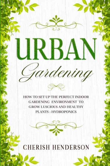 Urban Gardening : How To Set Up The Perfect Indoor Gardening Environment To Grow Luscious and Healthy Plants - Hydroponics, Paperback / softback Book