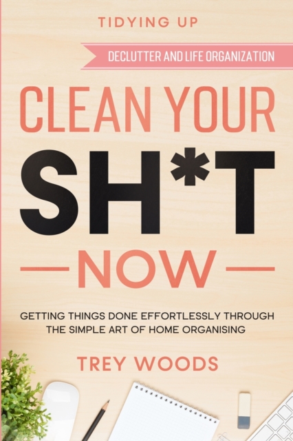 Tidying Up : CLEAN YOUR SH*T NOW - Getting Things Done Effortlessly Through The Simple Art of Home Organising (Declutter and Life Organization), Paperback / softback Book