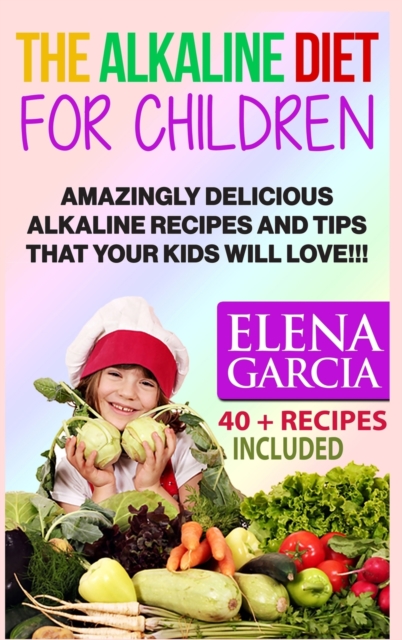 The Alkaline Diet for Children : Amazingly Delicious Alkaline Recipes and Tips That Your Kids Will Love!, Hardback Book