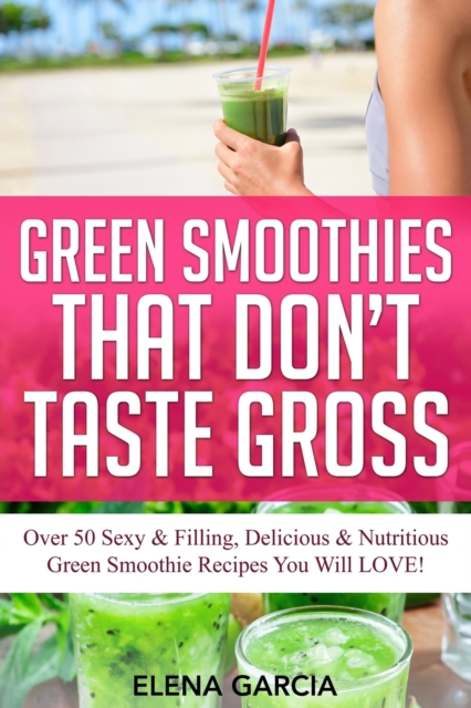 Green Smoothies That Don't Taste Gross : Over 50 Sexy & Filling, Delicious & Nutritious Green Smoothie Recipes You Will LOVE!, Paperback / softback Book