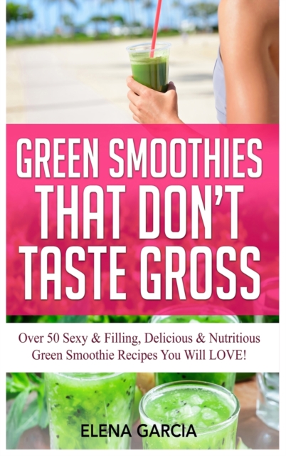 Green Smoothies That Don't Taste Gross : Over 50 Sexy & Filling, Delicious & Nutritious Green Smoothie Recipes You Will LOVE!, Hardback Book