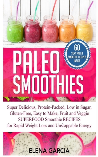 Paleo Smoothies : Super Delicious & Filling, Protein-Packed, Low in Sugar, Gluten-Free, Easy to Make, Fruit and Veggie Superfood Smoothie Recipes for Natural Weight Loss and Unstoppable Energy, Hardback Book