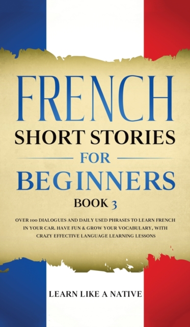 French Short Stories for Beginners Book 3 : Over 100 Dialogues and Daily Used Phrases to Learn French in Your Car. Have Fun & Grow Your Vocabulary, with Crazy Effective Language Learning Lessons, Hardback Book