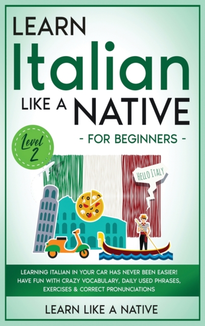 Learn Italian Like a Native for Beginners - Level 2 : Learning Italian in Your Car Has Never Been Easier! Have Fun with Crazy Vocabulary, Daily Used Phrases, Exercises & Correct Pronunciations, Hardback Book