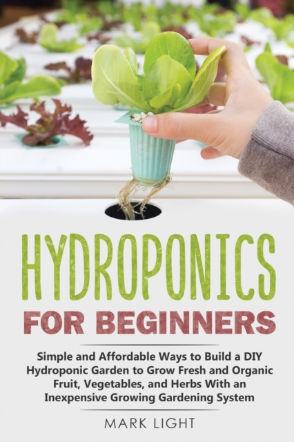 Hydroponics for Beginners : Simple and Affordable Ways to Build a DIY Hydroponic Garden to Grow Fresh and Organic Fruit, Vegetables, and Herbs With an Inexpensive Growing Gardening System, Paperback / softback Book